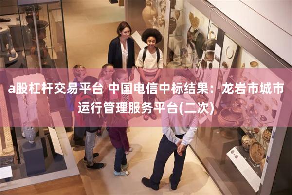 a股杠杆交易平台 中国电信中标结果：龙岩市城市运行管理服务平台(二次)