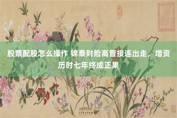 股票配股怎么操作 锦泰财险高管接连出走，增资历时七年终成正果