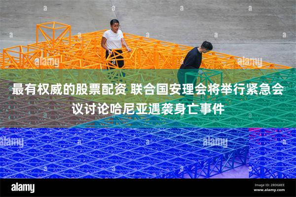 最有权威的股票配资 联合国安理会将举行紧急会议讨论哈尼亚遇袭身亡事件