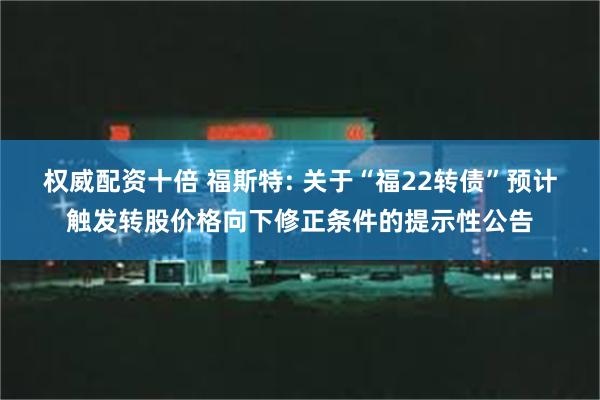 权威配资十倍 福斯特: 关于“福22转债”预计触发转股价格向下修正条件的提示性公告