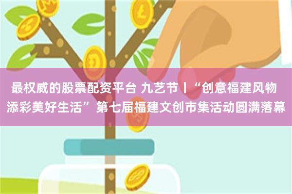 最权威的股票配资平台 九艺节丨“创意福建风物 添彩美好生活” 第七届福建文创市集活动圆满落幕