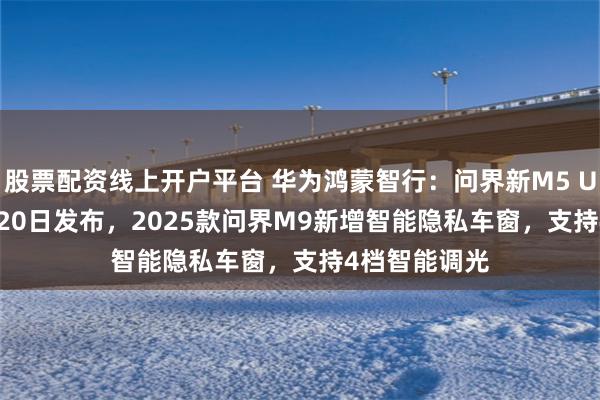 股票配资线上开户平台 华为鸿蒙智行：问界新M5 Ultra将于3月20日发布，2025款问界M9新增智能隐私车窗，支持4档智能调光
