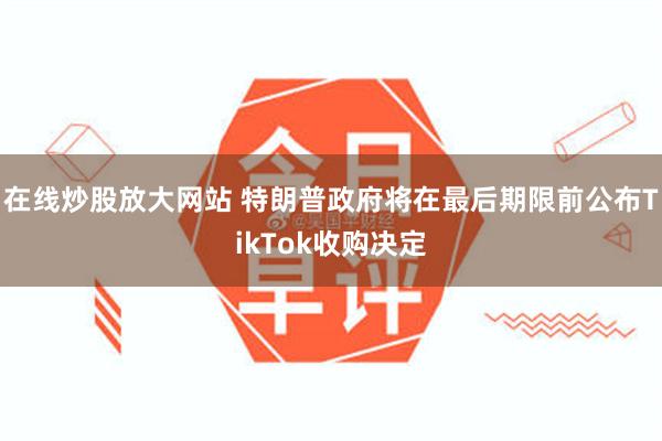 在线炒股放大网站 特朗普政府将在最后期限前公布TikTok收购决定