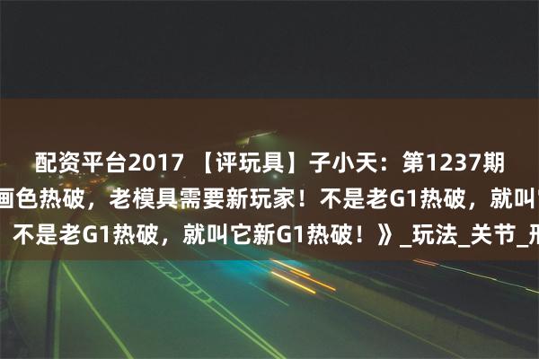 配资平台2017 【评玩具】子小天：第1237期 《变形金刚 G1复刻动画色热破，老模具需要新玩家！不是老G1热破，就叫它新G1热破！》_玩法_关节_形态