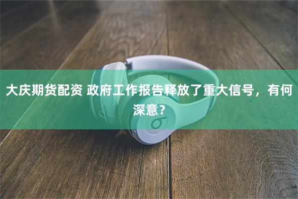 大庆期货配资 政府工作报告释放了重大信号，有何深意？