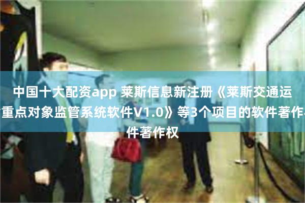 中国十大配资app 莱斯信息新注册《莱斯交通运输重点对象监管系统软件V1.0》等3个项目的软件著作权