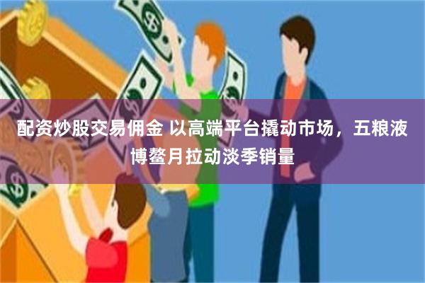 配资炒股交易佣金 以高端平台撬动市场，五粮液博鳌月拉动淡季销量