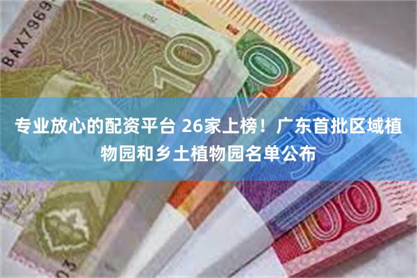 专业放心的配资平台 26家上榜！广东首批区域植物园和乡土植物园名单公布