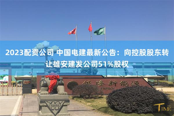 2023配资公司 中国电建最新公告：向控股股东转让雄安建发公司51%股权