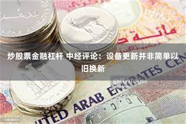 炒股票金融杠杆 中经评论：设备更新并非简单以旧换新