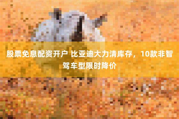股票免息配资开户 比亚迪大力清库存，10款非智驾车型限时降价