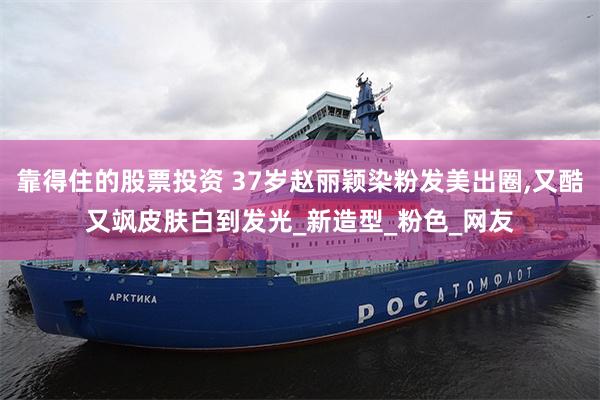 靠得住的股票投资 37岁赵丽颖染粉发美出圈,又酷又飒皮肤白到发光_新造型_粉色_网友