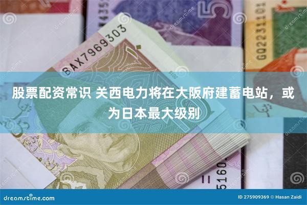股票配资常识 关西电力将在大阪府建蓄电站，或为日本最大级别