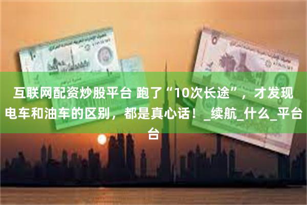 互联网配资炒股平台 跑了“10次长途”，才发现电车和油车的区别，都是真心话！_续航_什么_平台