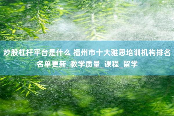 炒股杠杆平台是什么 福州市十大雅思培训机构排名名单更新_教学质量_课程_留学