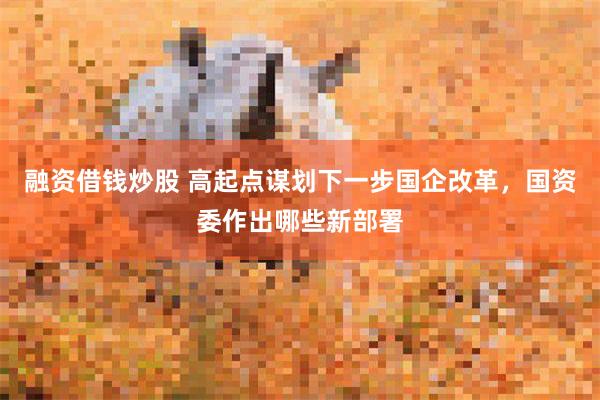 融资借钱炒股 高起点谋划下一步国企改革，国资委作出哪些新部署