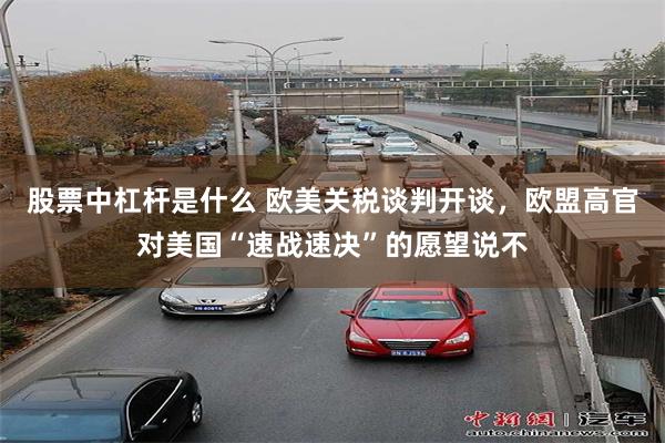 股票中杠杆是什么 欧美关税谈判开谈，欧盟高官对美国“速战速决”的愿望说不