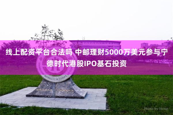 线上配资平台合法吗 中邮理财5000万美元参与宁德时代港股IPO基石投资