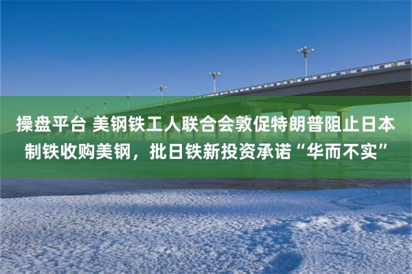 操盘平台 美钢铁工人联合会敦促特朗普阻止日本制铁收购美钢，批日铁新投资承诺“华而不实”