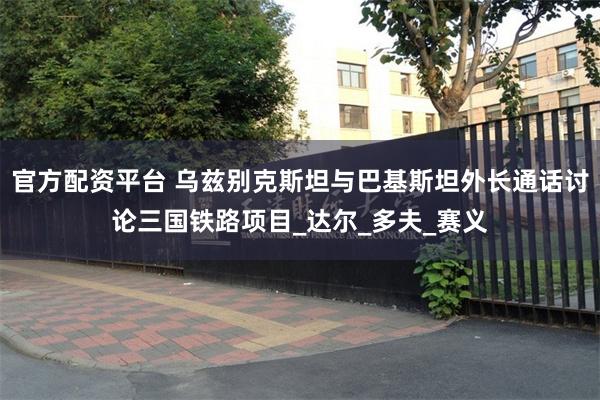 官方配资平台 乌兹别克斯坦与巴基斯坦外长通话讨论三国铁路项目_达尔_多夫_赛义