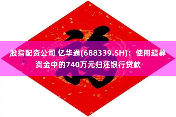 股指配资公司 亿华通(688339.SH)：使用超募资金中的740万元归还银行贷款