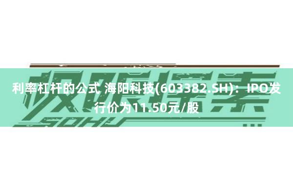 利率杠杆的公式 海阳科技(603382.SH)：IPO发行价为11.50元/股