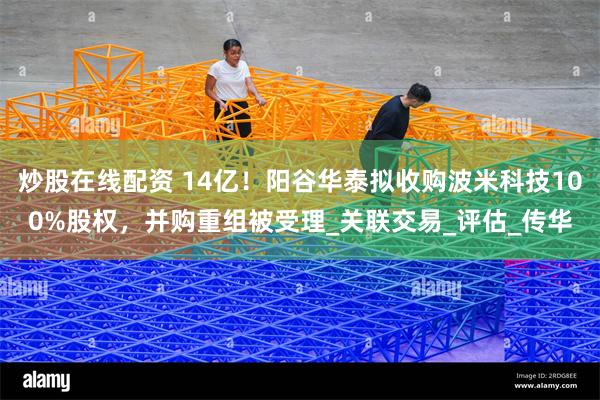 炒股在线配资 14亿！阳谷华泰拟收购波米科技100%股权，并购重组被受理_关联交易_评估_传华