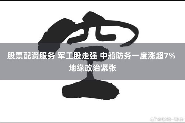 股票配资服务 军工股走强 中船防务一度涨超7% 地缘政治紧张