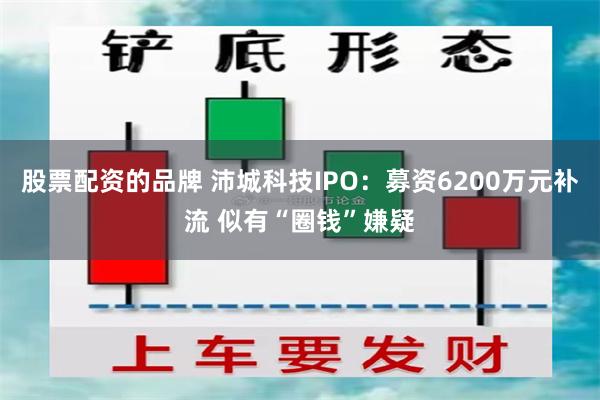 股票配资的品牌 沛城科技IPO：募资6200万元补流 似有“圈钱”嫌疑