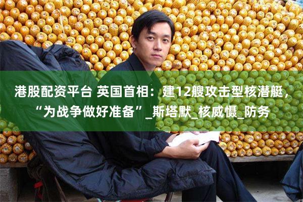 港股配资平台 英国首相：建12艘攻击型核潜艇，“为战争做好准备”_斯塔默_核威慑_防务