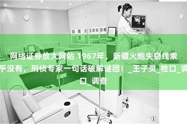 网络证劵放大网站 1967年，新疆火炮失窃线索几乎没有，刑侦专家一句话破解谜团！_王子灵_牲口_调查
