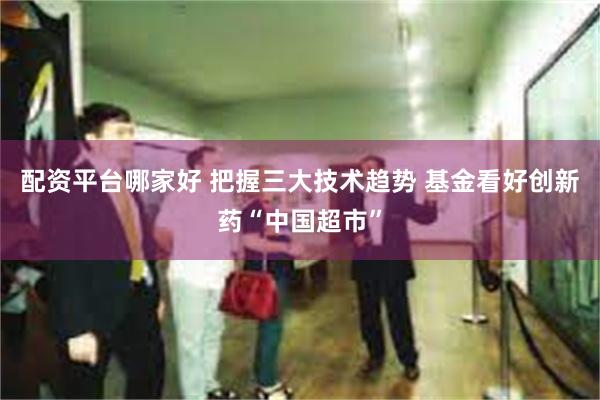 配资平台哪家好 把握三大技术趋势 基金看好创新药“中国超市”