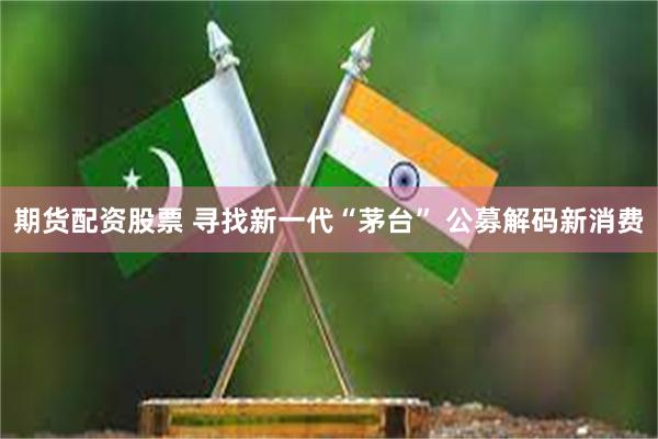 期货配资股票 寻找新一代“茅台” 公募解码新消费