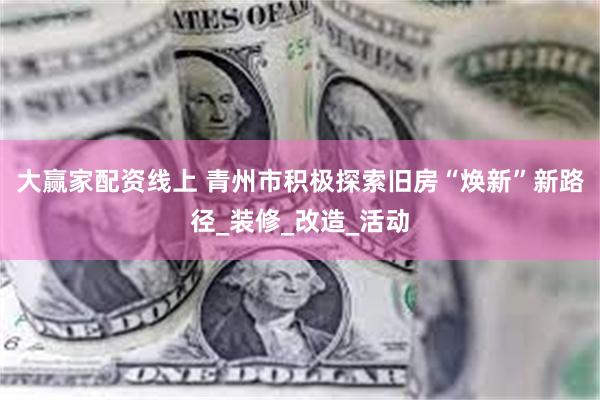 大赢家配资线上 青州市积极探索旧房“焕新”新路径_装修_改造_活动
