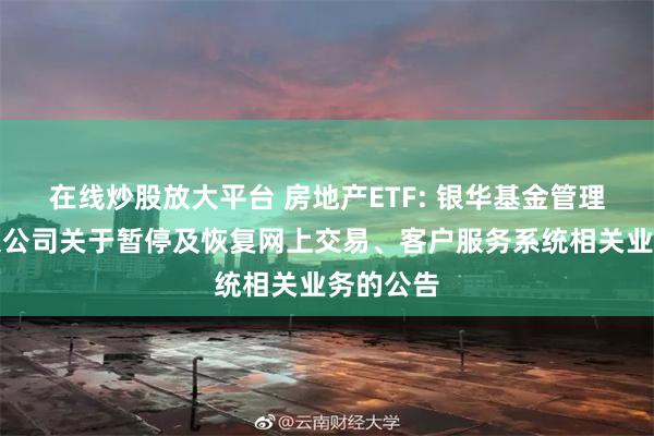 在线炒股放大平台 房地产ETF: 银华基金管理股份有限公司关于暂停及恢复网上交易、客户服务系统相关业务的公告