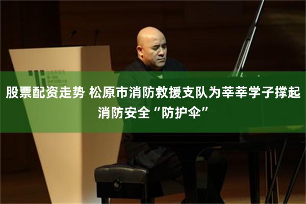 股票配资走势 松原市消防救援支队为莘莘学子撑起消防安全“防护伞”