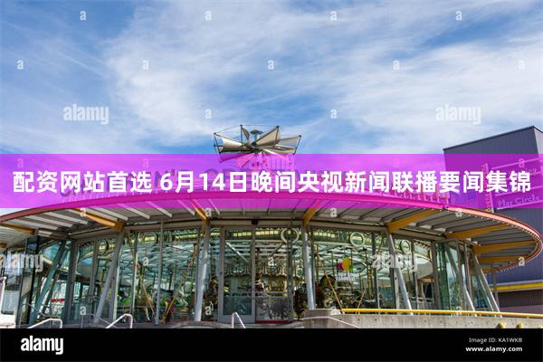 配资网站首选 6月14日晚间央视新闻联播要闻集锦