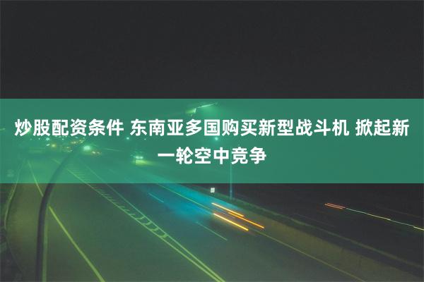 炒股配资条件 东南亚多国购买新型战斗机 掀起新一轮空中竞争