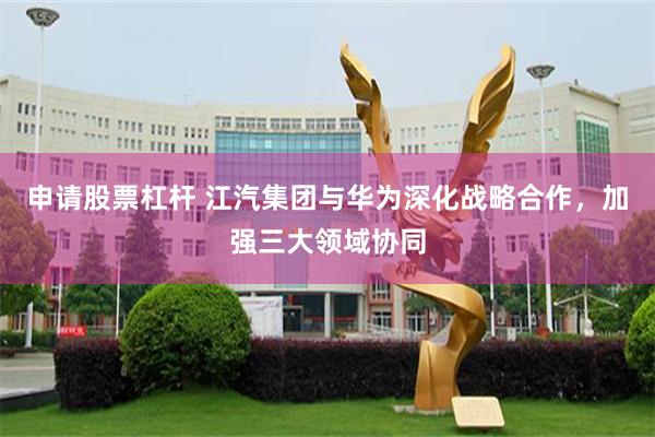 申请股票杠杆 江汽集团与华为深化战略合作，加强三大领域协同