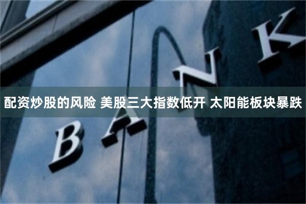 配资炒股的风险 美股三大指数低开 太阳能板块暴跌