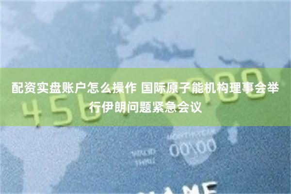 配资实盘账户怎么操作 国际原子能机构理事会举行伊朗问题紧急会议