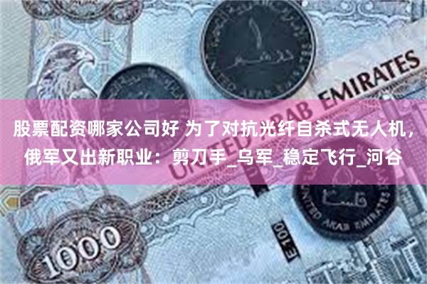 股票配资哪家公司好 为了对抗光纤自杀式无人机，俄军又出新职业：剪刀手_乌军_稳定飞行_河谷