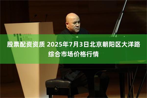 股票配资资质 2025年7月3日北京朝阳区大洋路综合市场价格行情