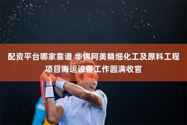 配资平台哪家靠谱 华锦阿美精细化工及原料工程项目海运设备工作圆满收官