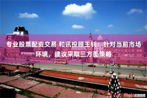 专业股票配资交易 和讯投顾王钊：针对当前市场环境，建议采取三方面策略