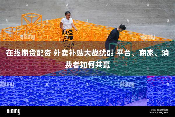在线期货配资 外卖补贴大战犹酣 平台、商家、消费者如何共赢