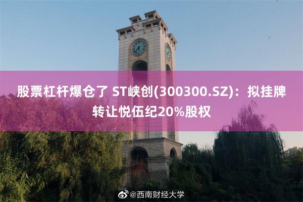 股票杠杆爆仓了 ST峡创(300300.SZ)：拟挂牌转让悦伍纪20%股权