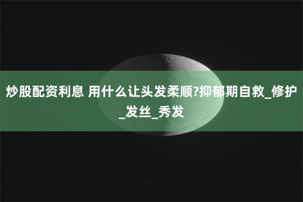 炒股配资利息 用什么让头发柔顺?抑郁期自救_修护_发丝_秀发