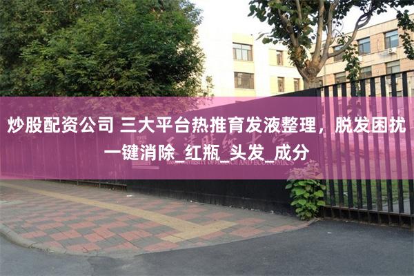 炒股配资公司 三大平台热推育发液整理，脱发困扰一键消除_红瓶_头发_成分