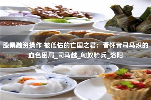 股票融资操作 被低估的亡国之君：晋怀帝司马炽的血色困局_司马越_匈奴骑兵_洛阳